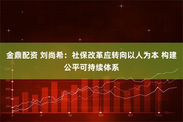 金鼎配资 刘尚希:社保改革应转向以人为本 构建公平可持续体系