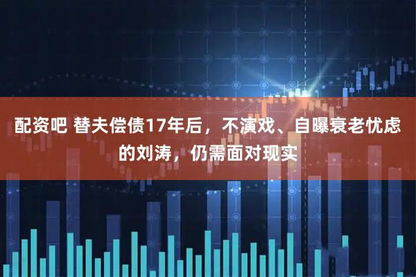 配资吧 替夫偿债17年后，不演戏、自曝衰老忧虑的刘涛，仍需面对现实
