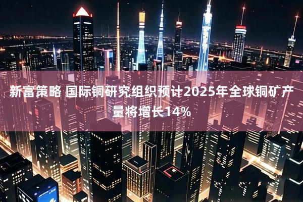 新富策略 国际铜研究组织预计2025年全球铜矿产量将增长14%