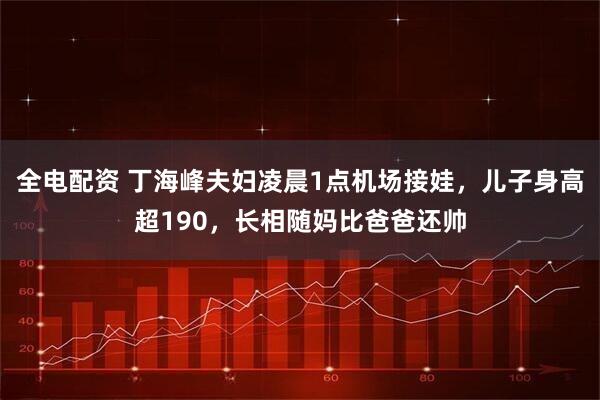 全电配资 丁海峰夫妇凌晨1点机场接娃，儿子身高超190，长相随妈比爸爸还帅