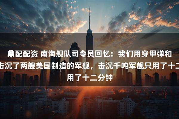 鼎配配资 南海舰队司令员回忆：我们用穿甲弹和鱼雷击沉了两艘美国制造的军舰，击沉千吨军舰只用了十二分钟