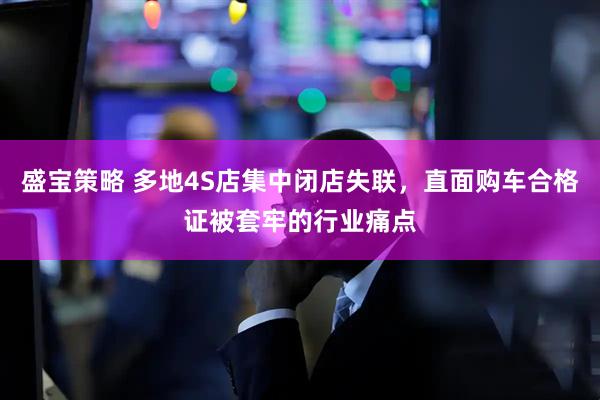 盛宝策略 多地4S店集中闭店失联，直面购车合格证被套牢的行业痛点