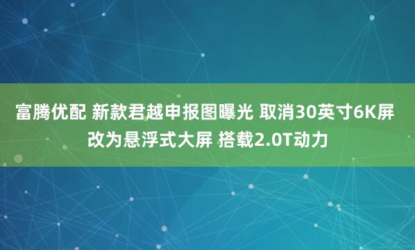 富腾优配 新款君越申报图曝光 取消30英寸6K屏 改为悬浮式大屏 搭载2.0T动力